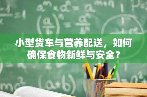 小型货车与营养配送，如何确保食物新鲜与安全？