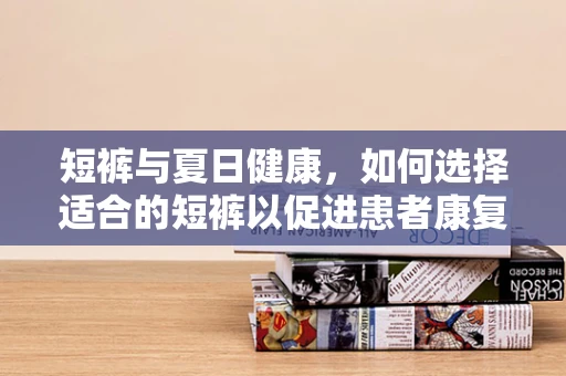 短裤与夏日健康，如何选择适合的短裤以促进患者康复？
