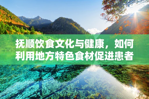 抚顺饮食文化与健康，如何利用地方特色食材促进患者康复？