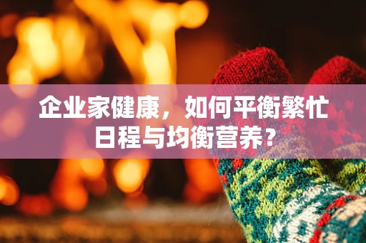 企业家健康，如何平衡繁忙日程与均衡营养？