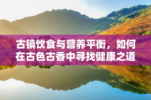 古镇饮食与营养平衡，如何在古色古香中寻找健康之道？