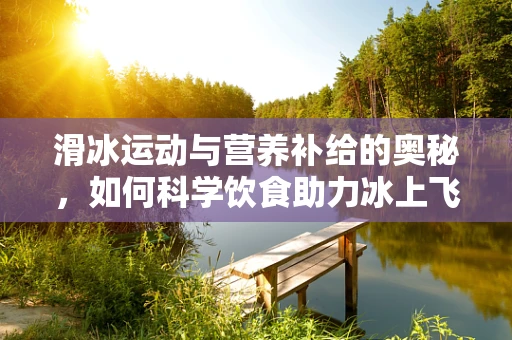滑冰运动与营养补给的奥秘，如何科学饮食助力冰上飞跃？