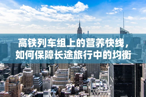 高铁列车组上的营养快线，如何保障长途旅行中的均衡饮食？