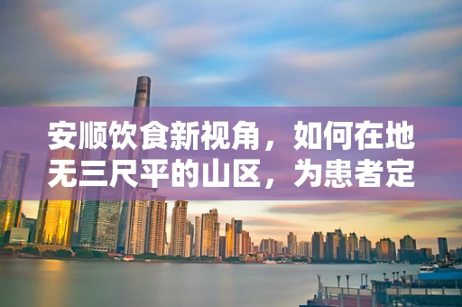 安顺饮食新视角，如何在地无三尺平的山区，为患者定制营养均衡的山地食谱？