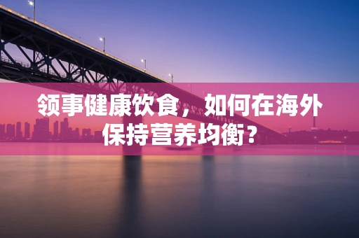 领事健康饮食，如何在海外保持营养均衡？