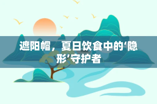 遮阳帽，夏日饮食中的‘隐形’守护者