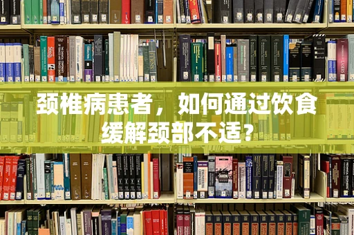 颈椎病患者，如何通过饮食缓解颈部不适？