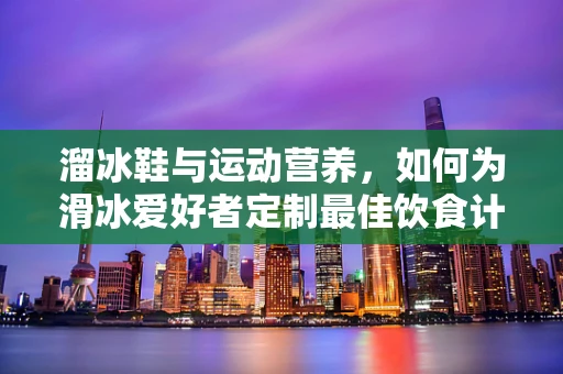 溜冰鞋与运动营养，如何为滑冰爱好者定制最佳饮食计划？