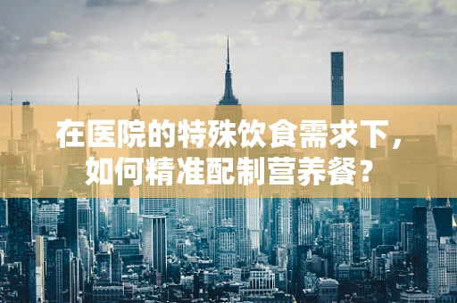 在医院的特殊饮食需求下，如何精准配制营养餐？
