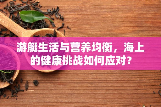 游艇生活与营养均衡，海上的健康挑战如何应对？