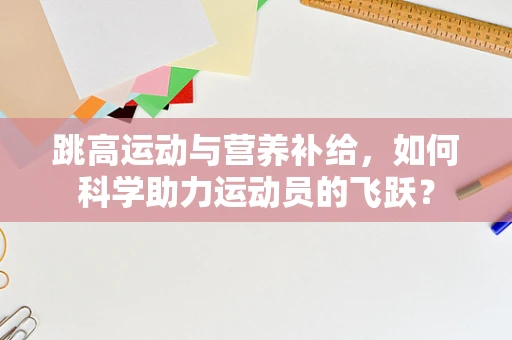 跳高运动与营养补给，如何科学助力运动员的飞跃？