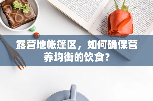 露营地帐篷区，如何确保营养均衡的饮食？