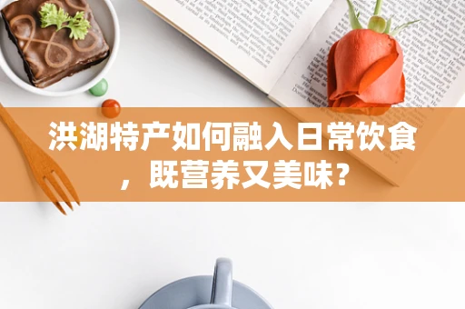 洪湖特产如何融入日常饮食，既营养又美味？