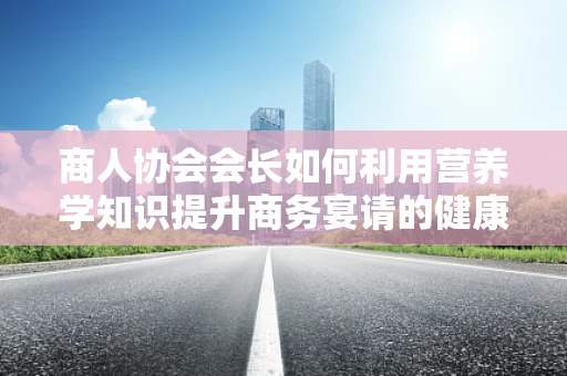 商人协会会长如何利用营养学知识提升商务宴请的健康价值？