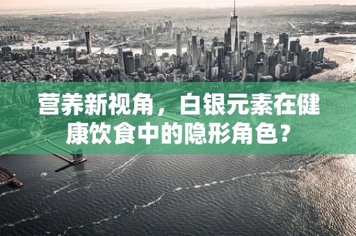 营养新视角，白银元素在健康饮食中的隐形角色？