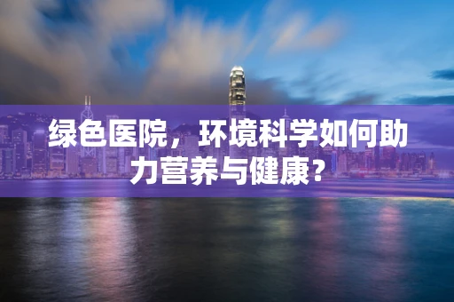 绿色医院，环境科学如何助力营养与健康？