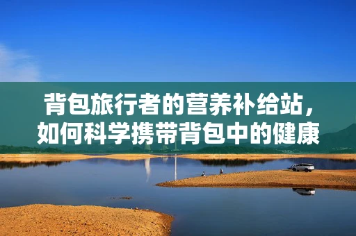 背包旅行者的营养补给站，如何科学携带背包中的健康零食？