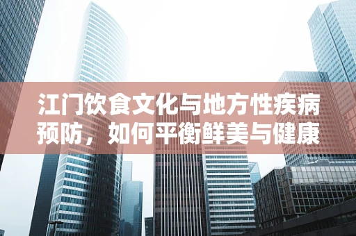 江门饮食文化与地方性疾病预防，如何平衡鲜美与健康？