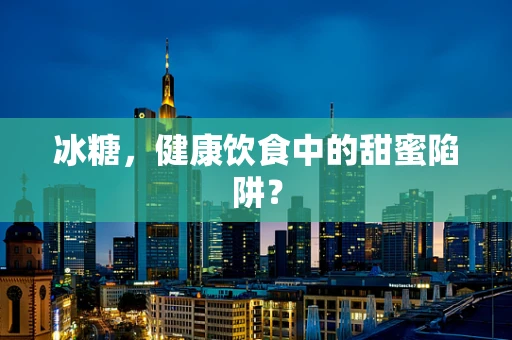 冰糖，健康饮食中的甜蜜陷阱？