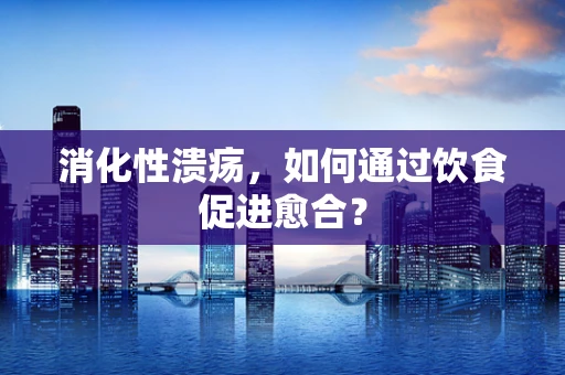 消化性溃疡，如何通过饮食促进愈合？