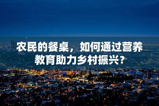 农民的餐桌，如何通过营养教育助力乡村振兴？