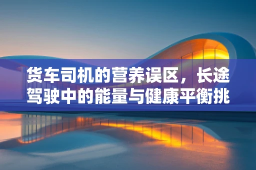 货车司机的营养误区，长途驾驶中的能量与健康平衡挑战