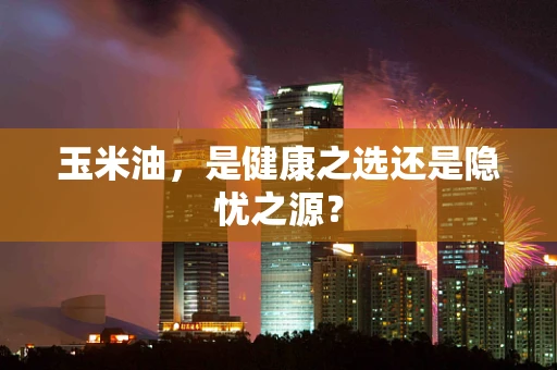 玉米油，是健康之选还是隐忧之源？