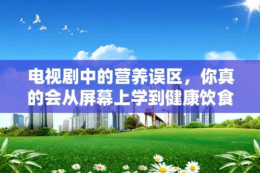电视剧中的营养误区，你真的会从屏幕上学到健康饮食吗？
