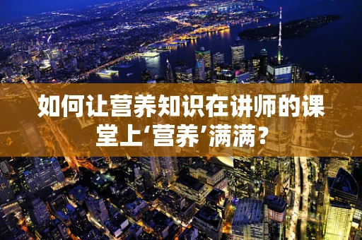 如何让营养知识在讲师的课堂上‘营养’满满？
