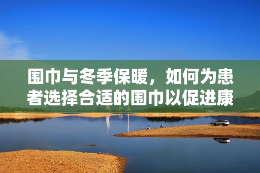 围巾与冬季保暖，如何为患者选择合适的围巾以促进康复？