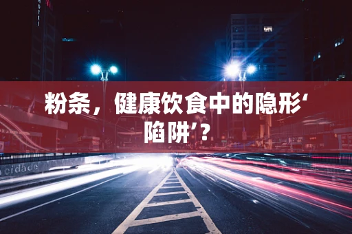 粉条，健康饮食中的隐形‘陷阱’？