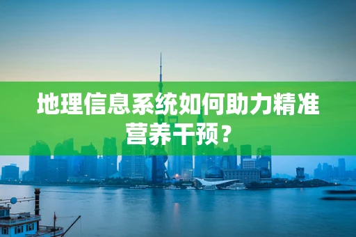 地理信息系统如何助力精准营养干预？