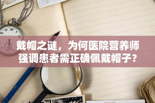 戴帽之谜，为何医院营养师强调患者需正确佩戴帽子？