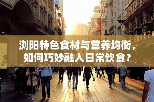 浏阳特色食材与营养均衡，如何巧妙融入日常饮食？